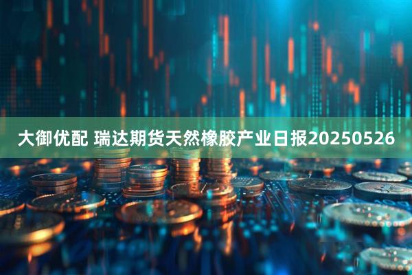 大御优配 瑞达期货天然橡胶产业日报20250526
