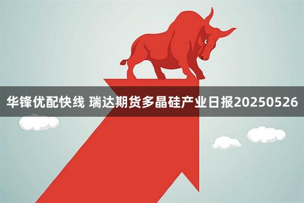 华锋优配快线 瑞达期货多晶硅产业日报20250526
