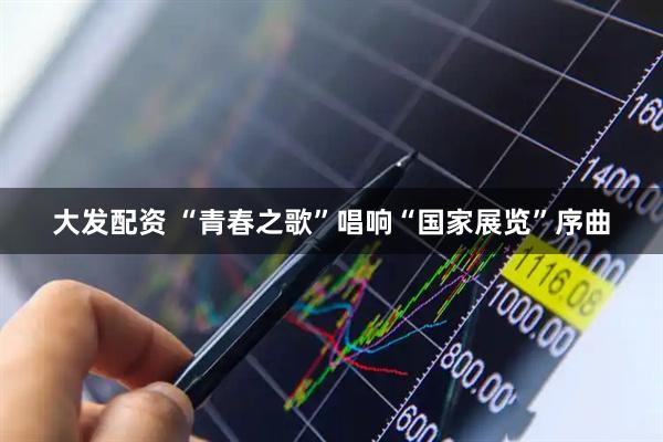 大发配资 “青春之歌”唱响“国家展览”序曲