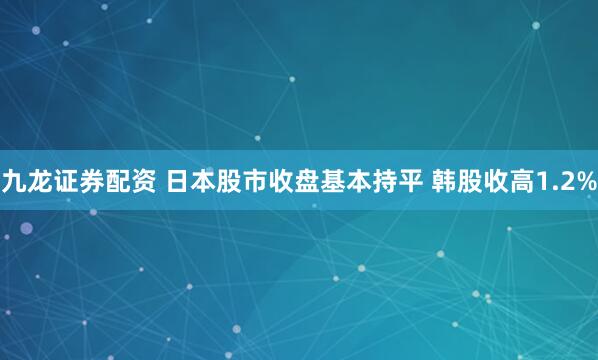 九龙证券配资 日本股市收盘基本持平 韩股收高1.2%