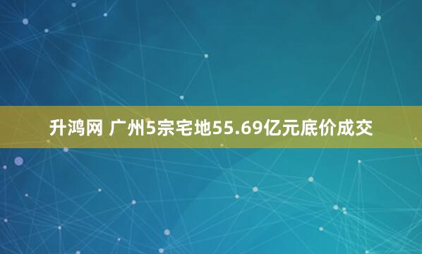 升鸿网 广州5宗宅地55.69亿元底价成交