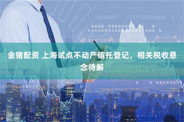 金猪配资 上海试点不动产信托登记，相关税收悬念待解
