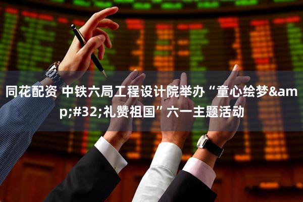 同花配资 中铁六局工程设计院举办“童心绘梦&#32;礼赞祖国”六一主题活动