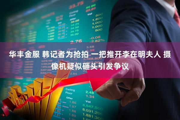 华丰金服 韩记者为抢拍 一把推开李在明夫人 摄像机疑似砸头引发争议