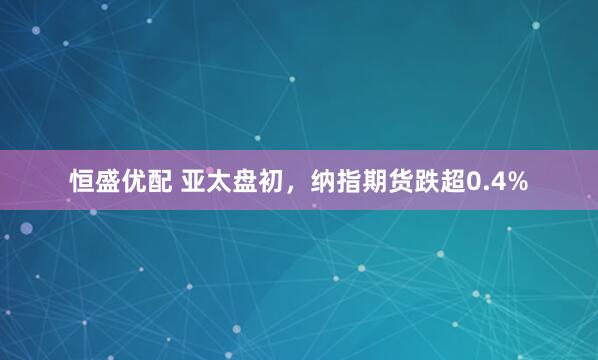 恒盛优配 亚太盘初，纳指期货跌超0.4%