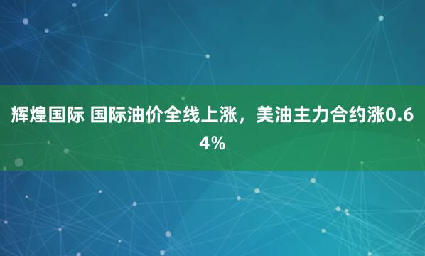 辉煌国际 国际油价全线上涨，美油主力合约涨0.64%