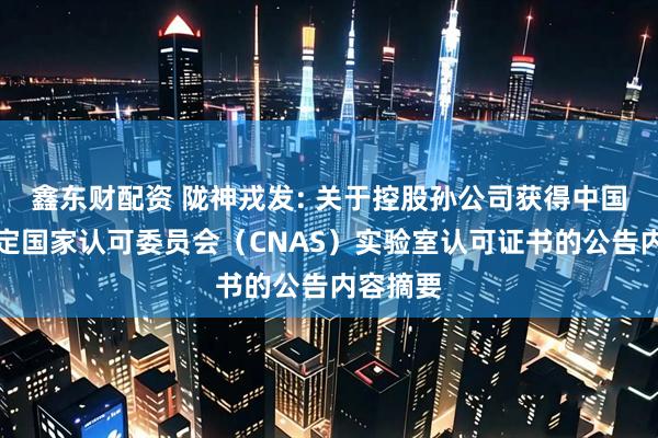 鑫东财配资 陇神戎发: 关于控股孙公司获得中国合格评定国家认可委员会（CNAS）实验室认可证书的公告内容摘要