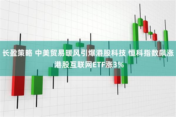 长盈策略 中美贸易暖风引爆港股科技 恒科指数飙涨 港股互联网ETF涨3%