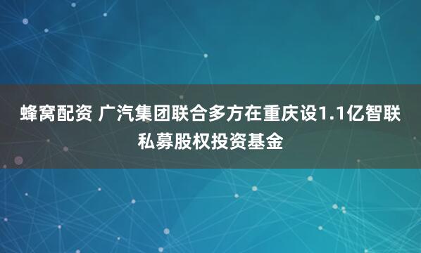 蜂窝配资 广汽集团联合多方在重庆设1.1亿智联私募股权投资基金