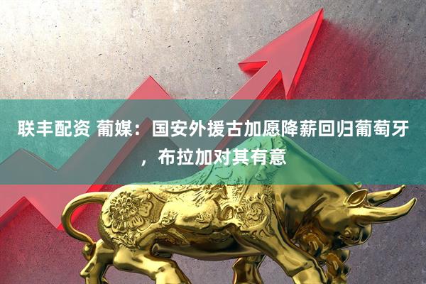 联丰配资 葡媒：国安外援古加愿降薪回归葡萄牙，布拉加对其有意