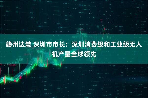 赣州达慧 深圳市市长：深圳消费级和工业级无人机产量全球领先
