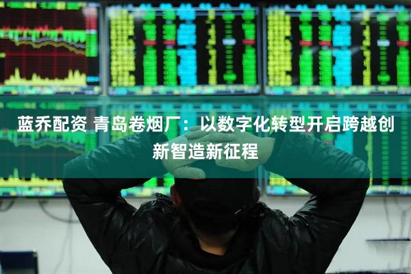 蓝乔配资 青岛卷烟厂：以数字化转型开启跨越创新智造新征程
