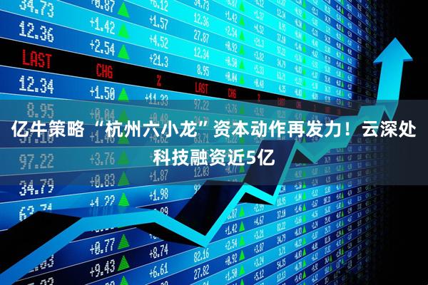 亿牛策略 “杭州六小龙”资本动作再发力！云深处科技融资近5亿