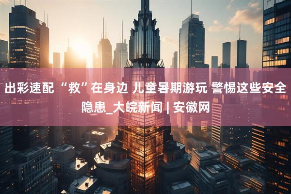 出彩速配 “救”在身边 儿童暑期游玩 警惕这些安全隐患_大皖新闻 | 安徽网