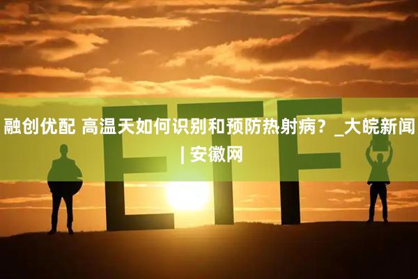 融创优配 高温天如何识别和预防热射病？_大皖新闻 | 安徽网
