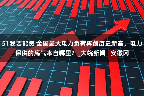 51我要配资 全国最大电力负荷再创历史新高，电力保供的底气来自哪里？_大皖新闻 | 安徽网