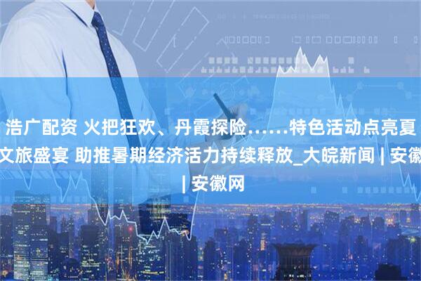 浩广配资 火把狂欢、丹霞探险……特色活动点亮夏日文旅盛宴 助推暑期经济活力持续释放_大皖新闻 | 安徽网