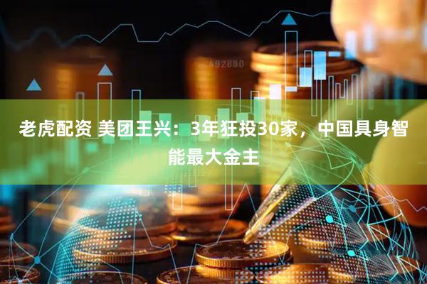 老虎配资 美团王兴：3年狂投30家，中国具身智能最大金主