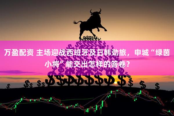 万盈配资 主场迎战西班牙及日韩劲旅，申城“绿茵小将”能交出怎样的答卷？