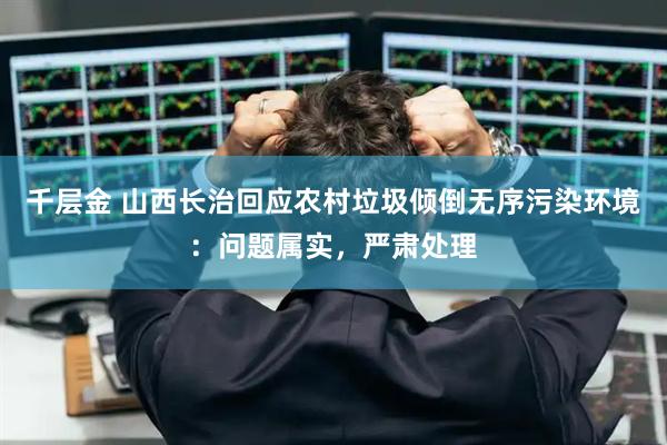 千层金 山西长治回应农村垃圾倾倒无序污染环境：问题属实，严肃处理