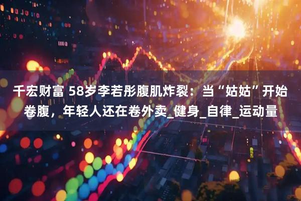 千宏财富 58岁李若彤腹肌炸裂：当“姑姑”开始卷腹，年轻人还在卷外卖_健身_自律_运动量