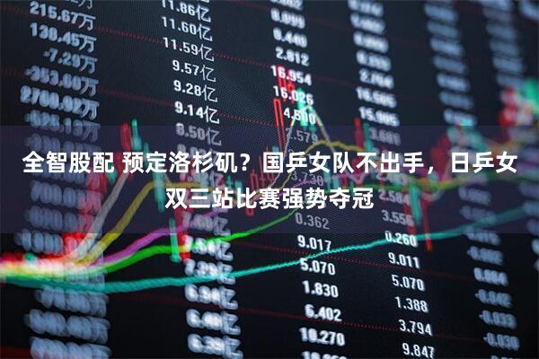 全智股配 预定洛杉矶？国乒女队不出手，日乒女双三站比赛强势夺冠