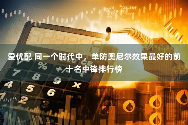 爱优配 同一个时代中，单防奥尼尔效果最好的前十名中锋排行榜