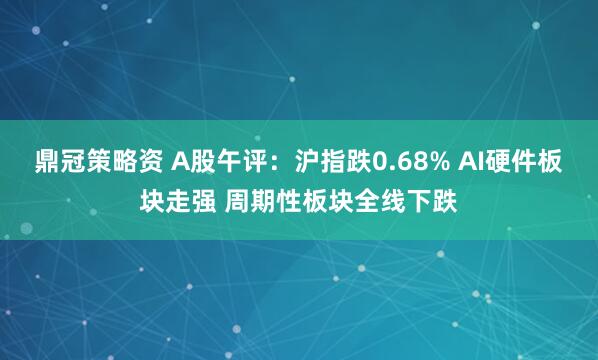 鼎冠策略资 A股午评：沪指跌0.68% AI硬件板块走强 周期性板块全线下跌