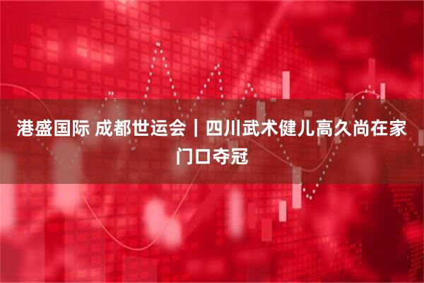 港盛国际 成都世运会｜四川武术健儿高久尚在家门口夺冠