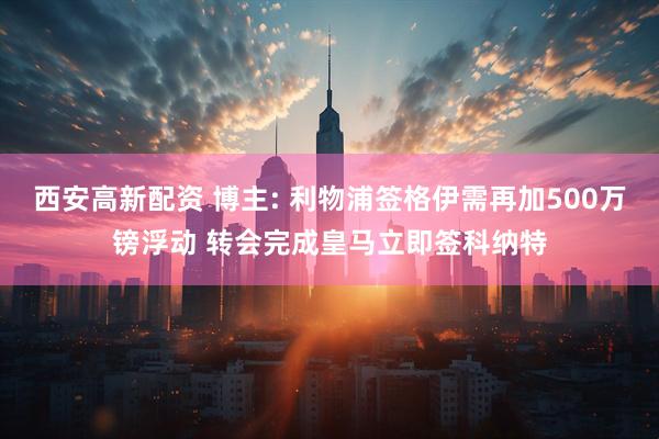 西安高新配资 博主: 利物浦签格伊需再加500万镑浮动 转会完成皇马立即签科纳特