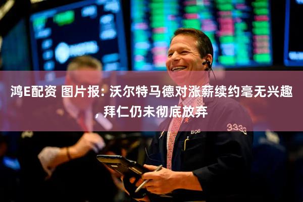 鸿E配资 图片报: 沃尔特马德对涨薪续约毫无兴趣, 拜仁仍未彻底放弃