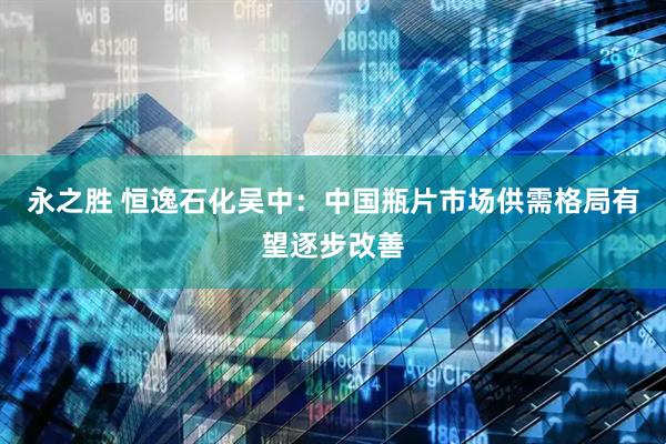 永之胜 恒逸石化吴中：中国瓶片市场供需格局有望逐步改善