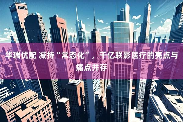 华瑞优配 减持“常态化”，千亿联影医疗的亮点与痛点并存