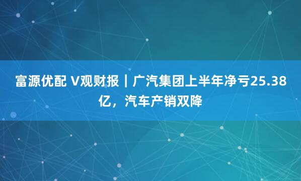 富源优配 V观财报｜广汽集团上半年净亏25.38亿，汽车产销双降