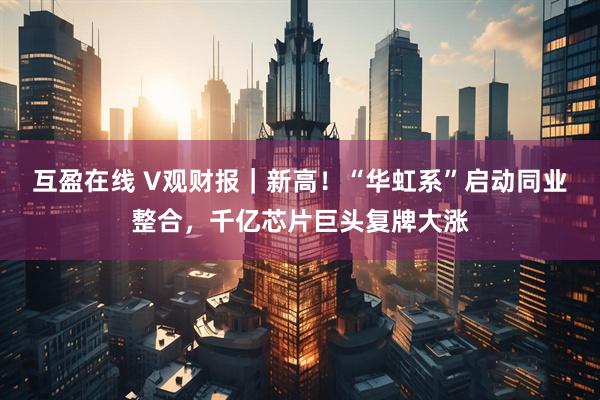 互盈在线 V观财报|新高!“华虹系”启动同业整合,千亿芯片巨头复牌大涨