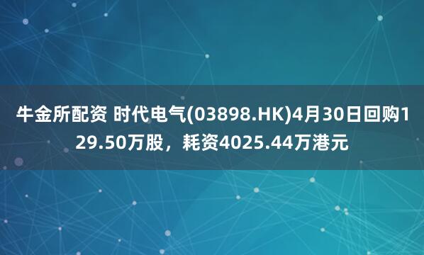牛金所配资 时代电气(03898.HK)4月30日回购129.50万股,耗资4025.44万港元