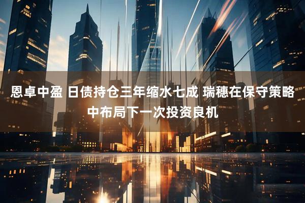 恩卓中盈 日债持仓三年缩水七成 瑞穗在保守策略中布局下一次投资良机