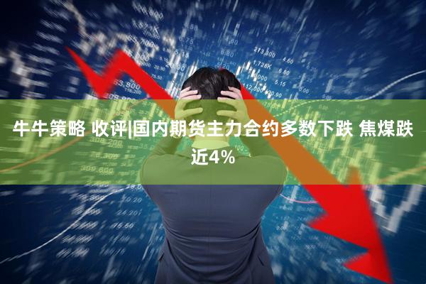 牛牛策略 收评|国内期货主力合约多数下跌 焦煤跌近4%