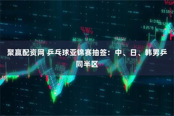 聚赢配资网 乒乓球亚锦赛抽签:中、日、韩男乒同半区