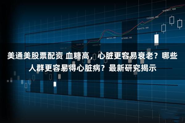 美通美股票配资 血糖高,心脏更容易衰老?哪些人群更容易得心脏病?最新研究揭示