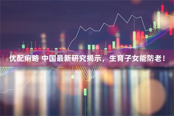 优配痢略 中国最新研究揭示，生育子女能防老！