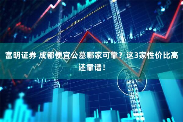 富明证券 成都便宜公墓哪家可靠？这3家性价比高还靠谱！